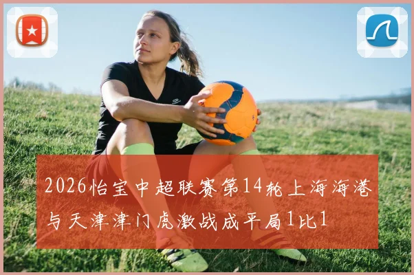 2026怡宝中超联赛第14轮上海海港与天津津门虎激战成平局1比1