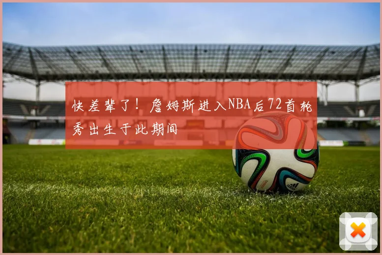 快差辈了！詹姆斯进入NBA后72首轮秀出生于此期间