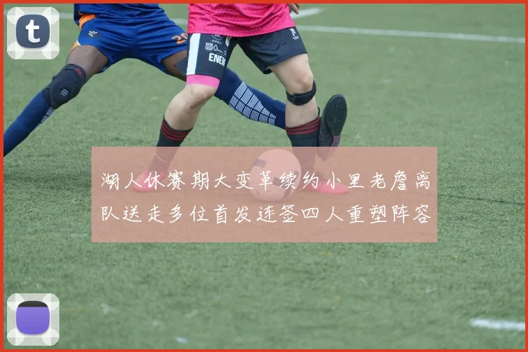 湖人休赛期大变革续约小里老詹离队送走多位首发连签四人重塑阵容