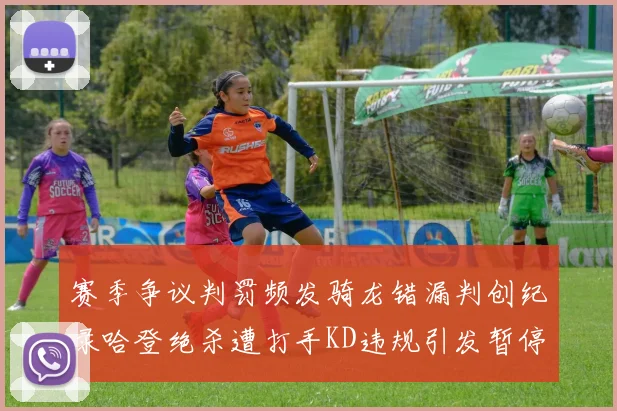 赛季争议判罚频发骑龙错漏判创纪录哈登绝杀遭打手KD违规引发暂停风波