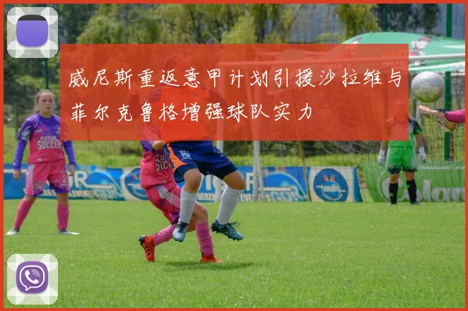 威尼斯重返意甲计划引援沙拉维与菲尔克鲁格增强球队实力