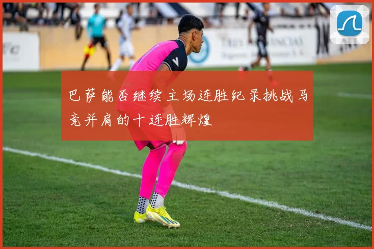 巴萨能否继续主场连胜纪录挑战马竞并肩的十连胜辉煌