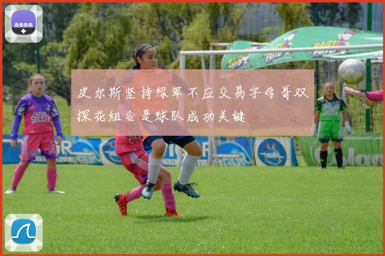 皮尔斯坚持绿军不应交易字母哥双探花组合是球队成功关键
