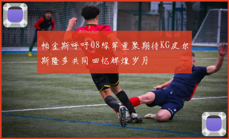 帕金斯呼吁08绿军重聚期待KG皮尔斯隆多共同回忆辉煌岁月