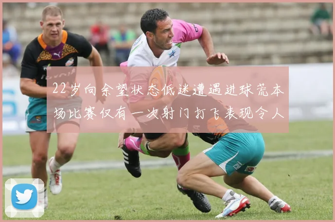 22岁向余望状态低迷遭遇进球荒本场比赛仅有一次射门打飞表现令人失望