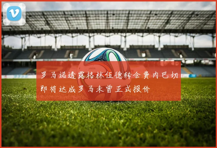 罗马诺透露格林伍德转会费内巴切即将达成罗马未曾正式报价
