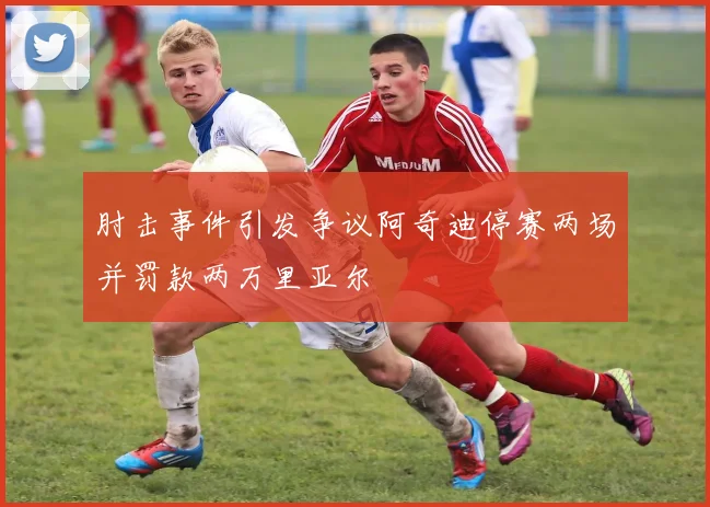 肘击事件引发争议阿奇迪停赛两场并罚款两万里亚尔